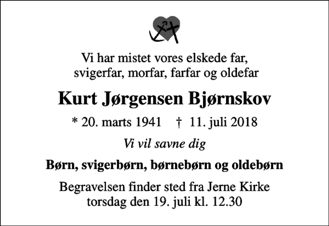 <p>Vi har mistet vores elskede far, svigerfar, morfar, farfar og oldefar<br />Kurt Jørgensen Bjørnskov<br />* 20. marts 1941 ✝ 11. juli 2018<br />Vi vil savne dig<br />Børn, svigerbørn, børnebørn og oldebørn<br />Begravelsen finder sted fra Jerne Kirke torsdag den 19. juli kl. 12.30</p>