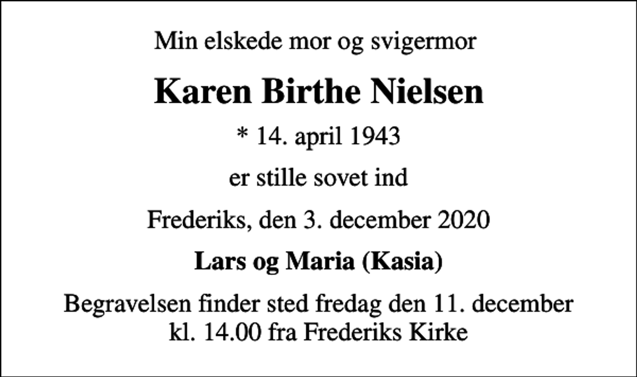 <p>Min elskede mor og svigermor<br />Karen Birthe Nielsen<br />* 14. april 1943<br />er stille sovet ind<br />Frederiks, den 3. december 2020<br />Lars og Maria (Kasia)<br />Begravelsen finder sted fredag den 11. december kl. 14.00 fra Frederiks Kirke</p>