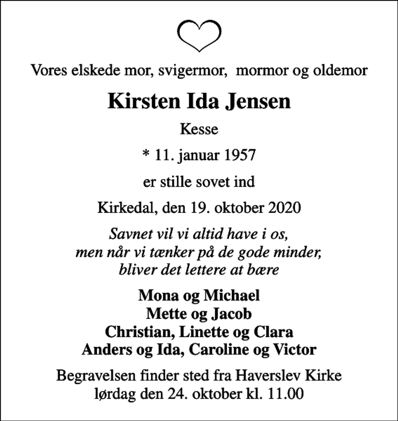 <p>Vores elskede mor, svigermor, mormor og oldemor<br />Kirsten Ida Jensen<br />Kesse<br />* 11. januar 1957<br />er stille sovet ind<br />Kirkedal, den 19. oktober 2020<br />Savnet vil vi altid have i os, men når vi tænker på de gode minder, bliver det lettere at bære<br />Mona og Michael Mette og Jacob Christian, Linette og Clara Anders og Ida, Caroline og Victor<br />Begravelsen finder sted fra Haverslev Kirke lørdag den 24. oktober kl. 11.00</p>