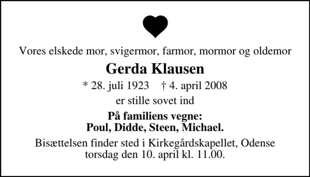 <p>Vores elskede mor, svigermor, farmor, mormor og oldemor<br />Gerda Klausen<br />* 28. juli 1923 ✝ 4. april 2008<br />er stille sovet ind<br />På familiens vegne: Poul, Didde, Steen, Michael.<br />Bisættelsen finder sted i Kirkegårdskapellet torsdag den 10. april kl. 11.00</p>