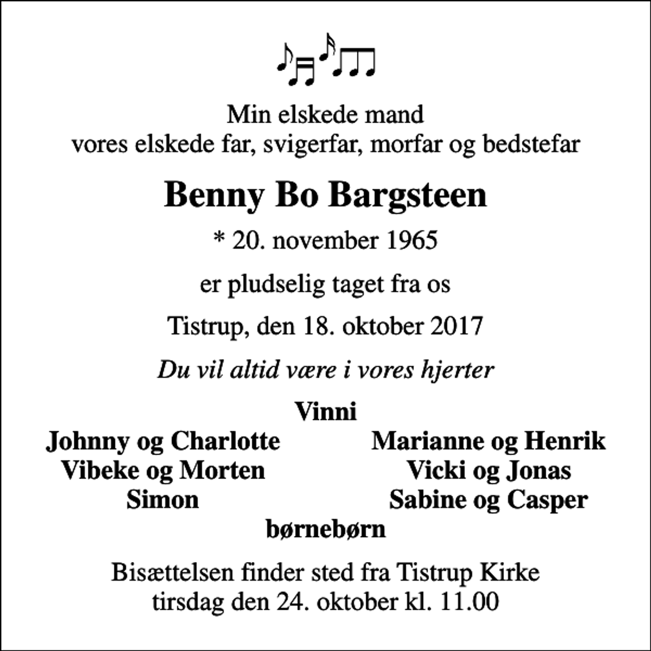 <p>Min elskede mand vores elskede far, svigerfar, morfar og bedstefar<br />Benny Bo Bargsteen<br />* 20. november 1965<br />er pludselig taget fra os<br />Tistrup, den 18. oktober 2017<br />Du vil altid være i vores hjerter<br />Vinni<br />Johnny og Charlotte<br />Marianne og Henrik<br />Vibeke og Morten<br />Vicki og Jonas<br />Simon<br />Sabine og Casper<br />Bisættelsen finder sted fra Tistrup Kirke tirsdag den 24. oktober kl. 11.00</p>