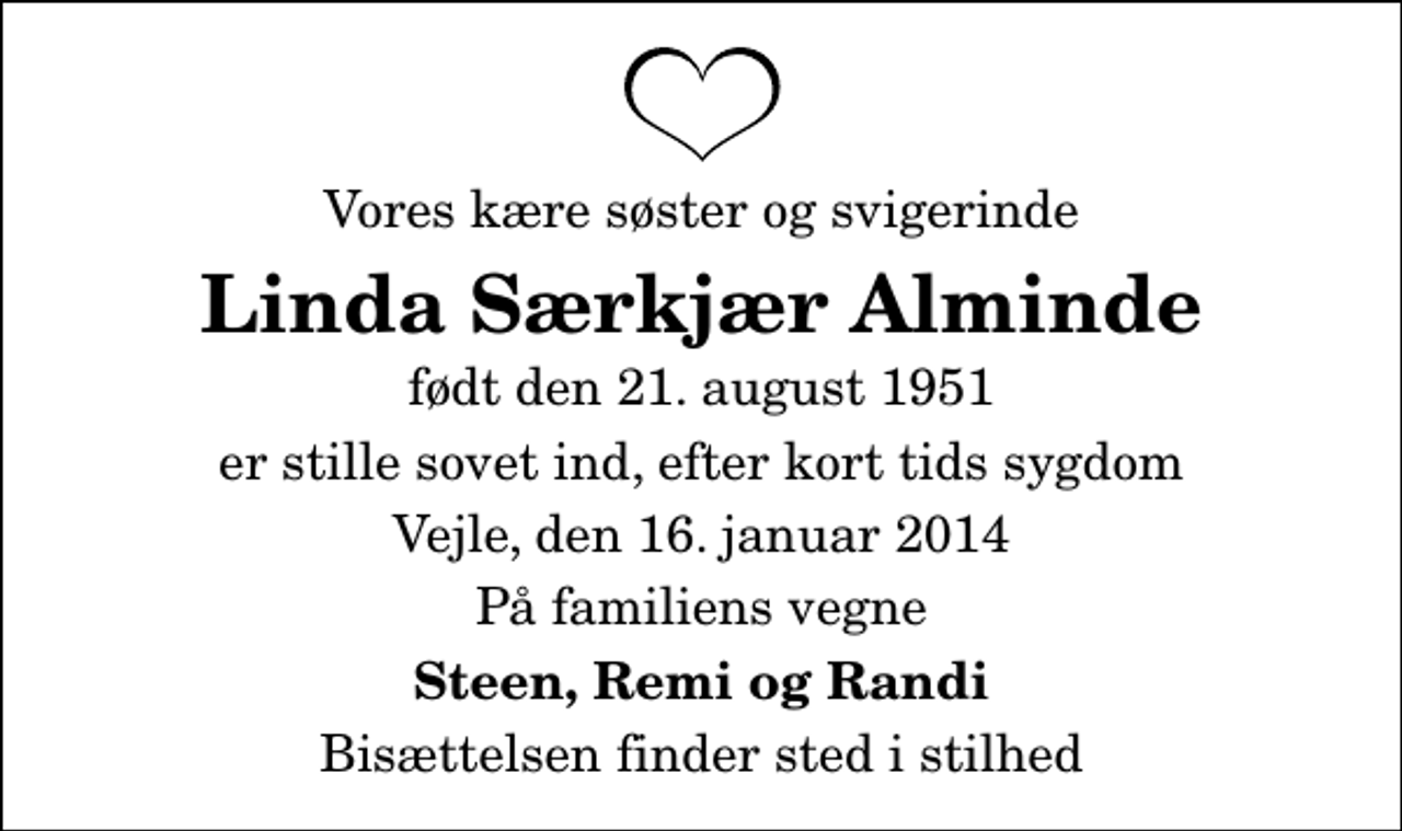 <p>Vores kære søster og svigerinde<br />Linda Særkjær Alminde<br />født den 21. august 1951<br />er stille sovet ind, efter kort tids sygdom<br />Vejle, den 16. januar 2014<br />På familiens vegne<br />Steen, Remi og Randi<br />Bisættelsen finder sted i stilhed</p>