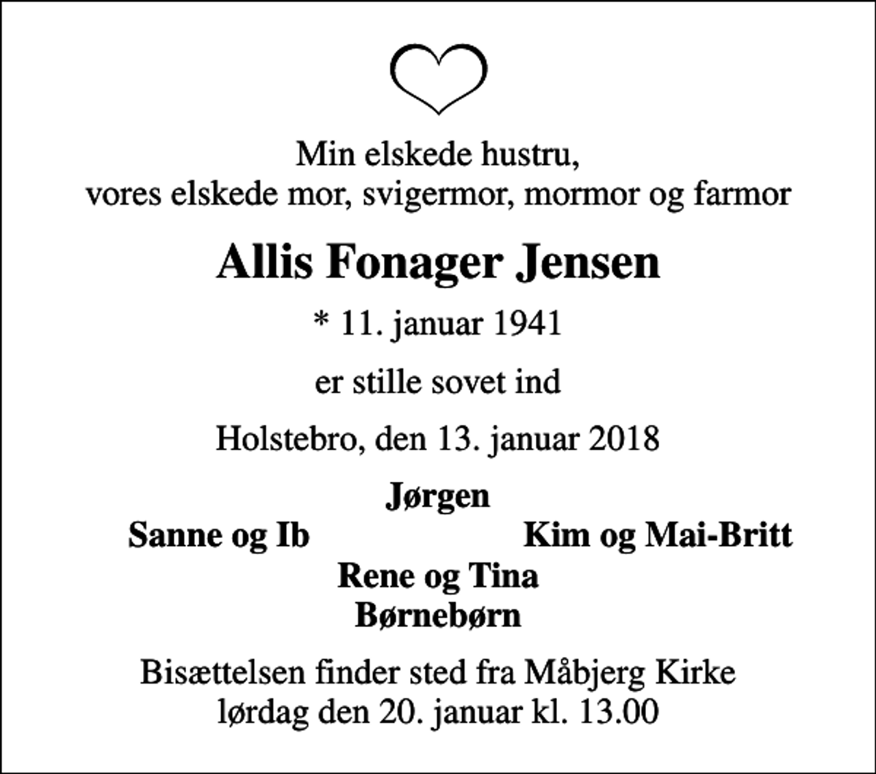 <p>Min elskede hustru, vores elskede mor, svigermor, mormor og farmor<br />Allis Fonager Jensen<br />* 11. januar 1941<br />er stille sovet ind<br />Holstebro, den 13. januar 2018<br />Jørgen<br />Sanne og Ib<br />Kim og Mai-Britt<br />Bisættelsen finder sted fra Måbjerg Kirke lørdag den 20. januar kl. 13.00</p>