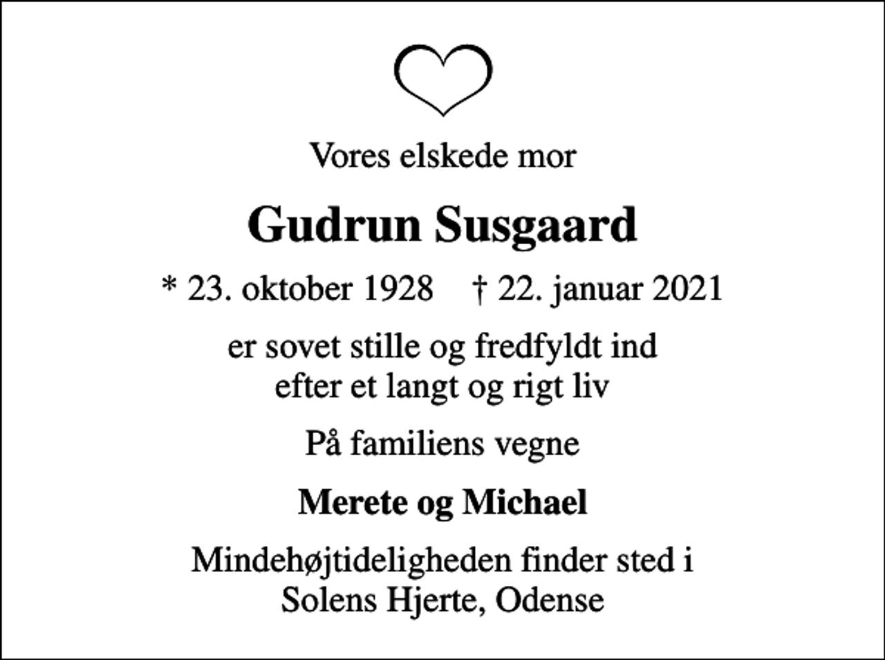 <p>Vores elskede mor<br />Gudrun Susgaard<br />* 23. oktober 1928 ✝ 22. januar 2021<br />er sovet stille og fredfyldt ind efter et langt og rigt liv<br />På familiens vegne<br />Merete og Michael<br />Mindehøjtideligheden finder sted i Solens Hjerte, Odense</p>
