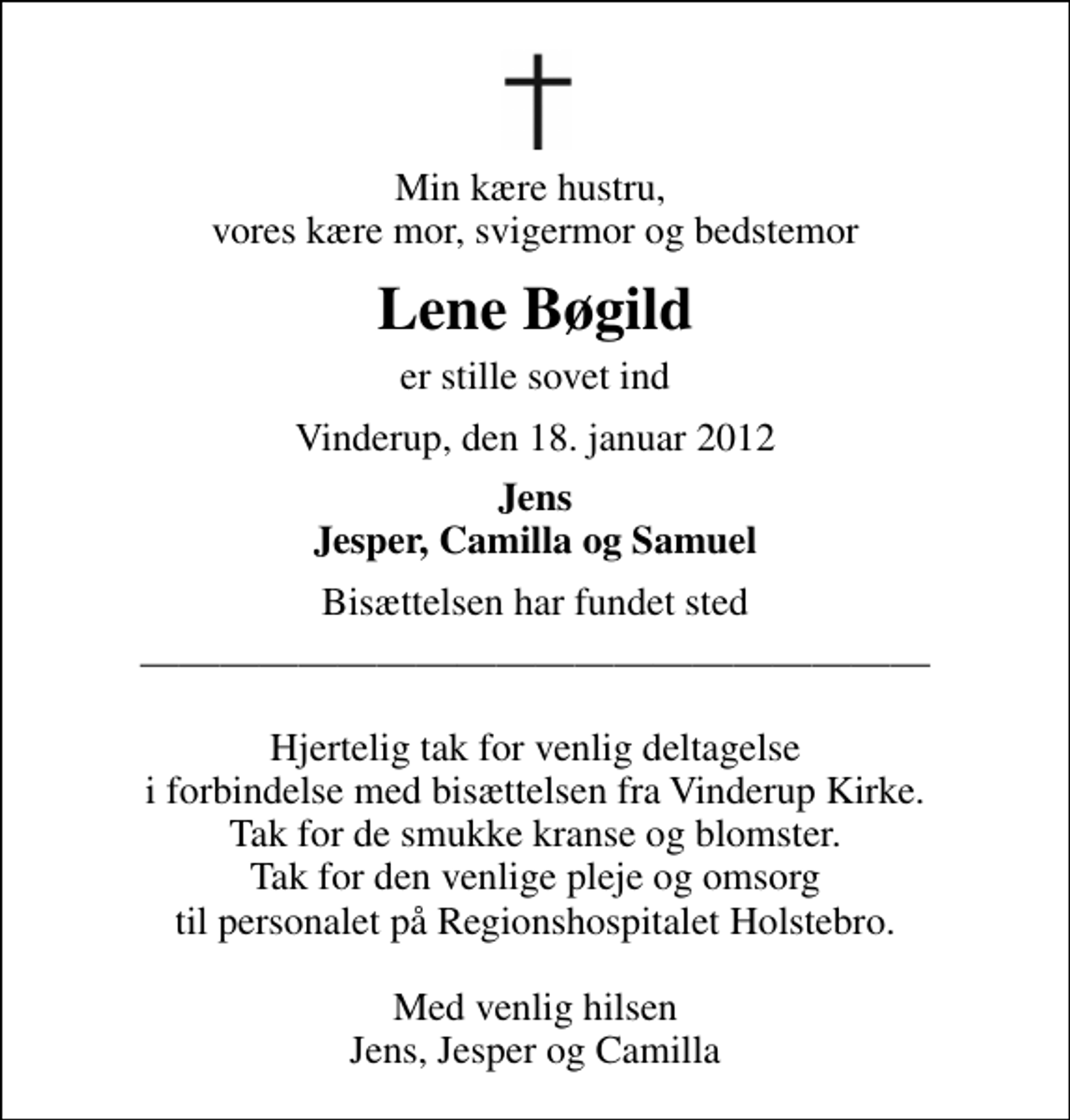 <p>Min kære hustru, vores kære mor, svigermor og bedstemor<br />Lene Bøgild<br />er stille sovet ind<br />Vinderup, den 18. januar 2012<br />Jens Jesper, Camilla og Samuel<br />Bisættelsen har fundet sted<br />Hjertelig tak for venlig deltagelse i forbindelse med bisættelsen fra Vinderup Kirke. Tak for de smukke kranse og blomster. Tak for den venlige pleje og omsorg til personalet på Regionshospitalet Holstebro. Med venlig hilsen Jens, Jesper og Camilla</p>