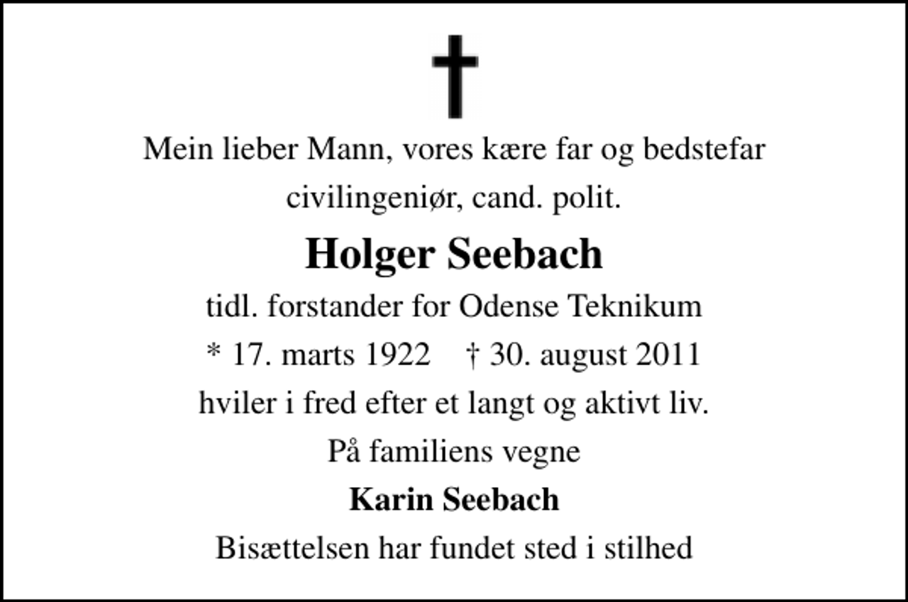 <p>Mein lieber Mann, vores kære far og bedstefar<br />civilingeniør, cand. polit.<br />Holger Seebach<br />tidl. forstander for Odense Teknikum<br />* 17. marts 1922 ✝ 30. august 2011<br />hviler i fred efter et langt og aktivt liv.<br />På familiens vegne<br />Karin Seebach<br />Bisættelsen har fundet sted i stilhed</p>