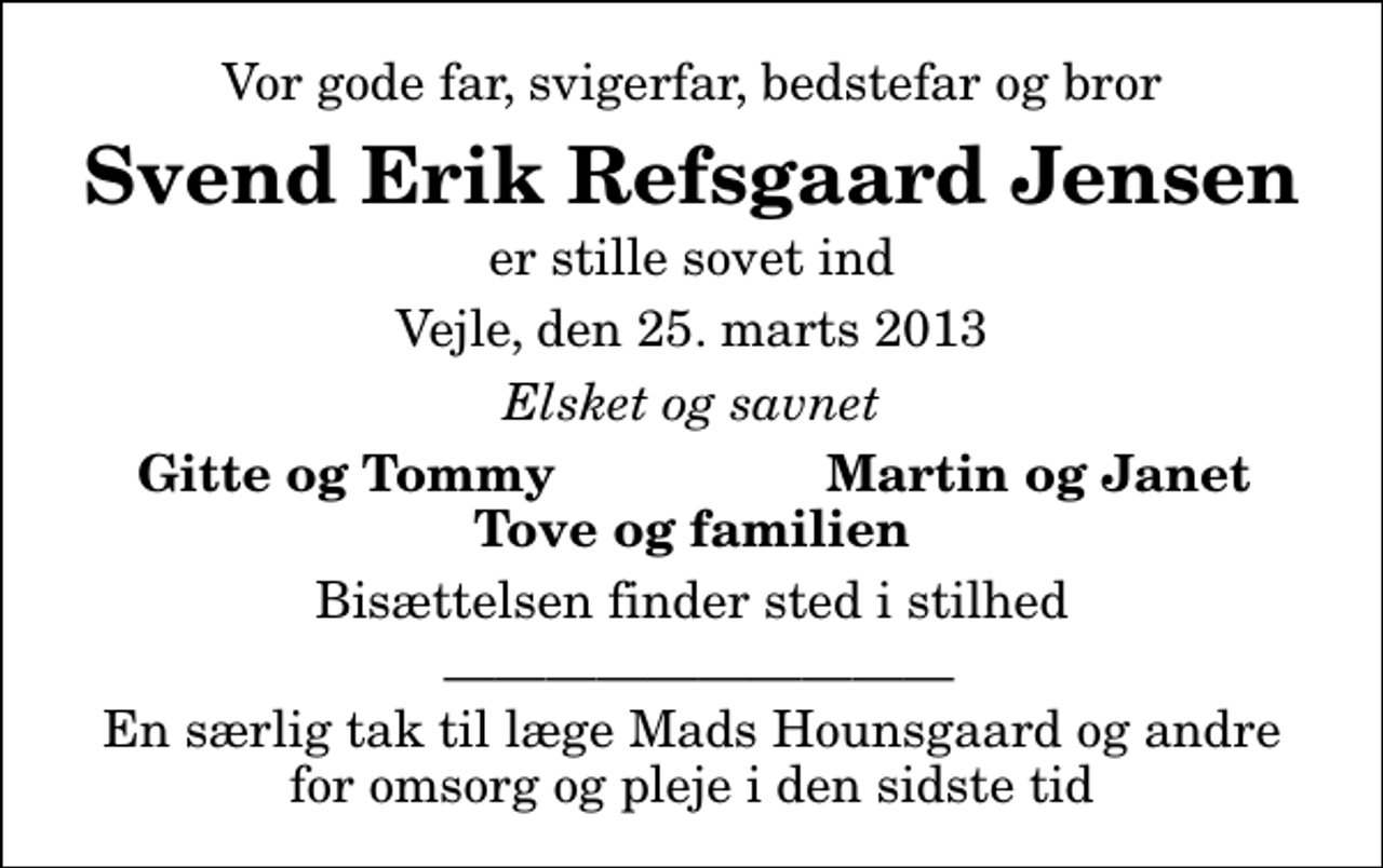 <p>Vor gode far, svigerfar, bedstefar og bror<br />Svend Erik Refsgaard Jensen<br />er stille sovet ind<br />Vejle, den 25. marts 2013<br />Elsket og savnet<br />Gitte og Tommy<br />Martin og Janet<br />Bisættelsen finder sted i stilhed<br />En særlig tak til læge Mads Hounsgaard og andre for omsorg og pleje i den sidste tid</p>