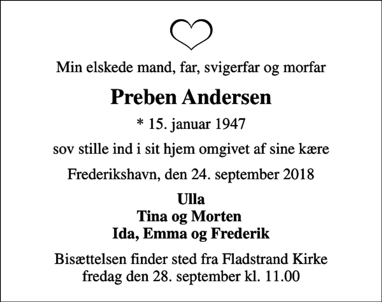 <p>Min elskede mand, far, svigerfar og morfar<br />Preben Andersen<br />* 15. januar 1947<br />sov stille ind i sit hjem omgivet af sine kære<br />Frederikshavn, den 24. september 2018<br />Ulla Tina og Morten Ida, Emma og Frederik<br />Bisættelsen finder sted fra Fladstrand Kirke fredag den 28. september kl. 11.00</p>