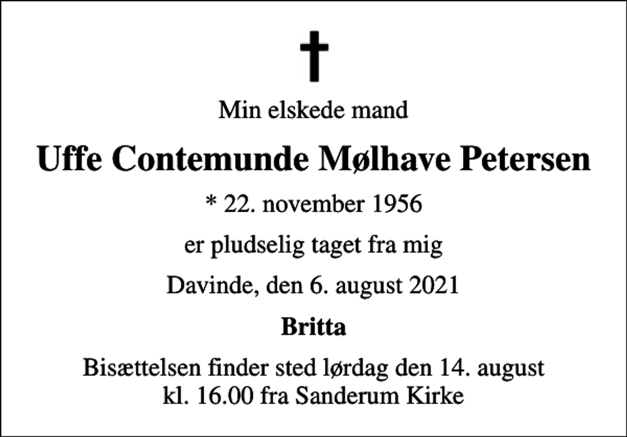 <p>Min elskede mand<br />Uffe Contemunde Mølhave Petersen<br />* 22. november 1956<br />er pludselig taget fra mig<br />Davinde, den 6. august 2021<br />Britta<br />Bisættelsen finder sted lørdag den 14. august kl. 16.00 fra Sanderum Kirke</p>