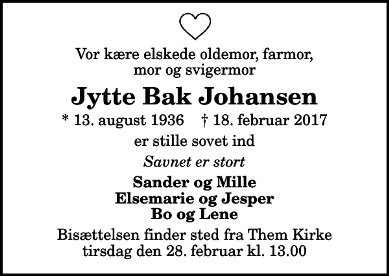 <p>Vor kære elskede oldemor, farmor, mor og svigermor<br />Jytte Bak Johansen<br />* 13. august 1936 ✝ 18. februar 2017<br />er stille sovet ind<br />Savnet er stort<br />Sander og Mille Elsemarie og Jesper Bo og Lene<br />Bisættelsen finder sted fra Them Kirke tirsdag den 28. februar kl. 13.00</p>