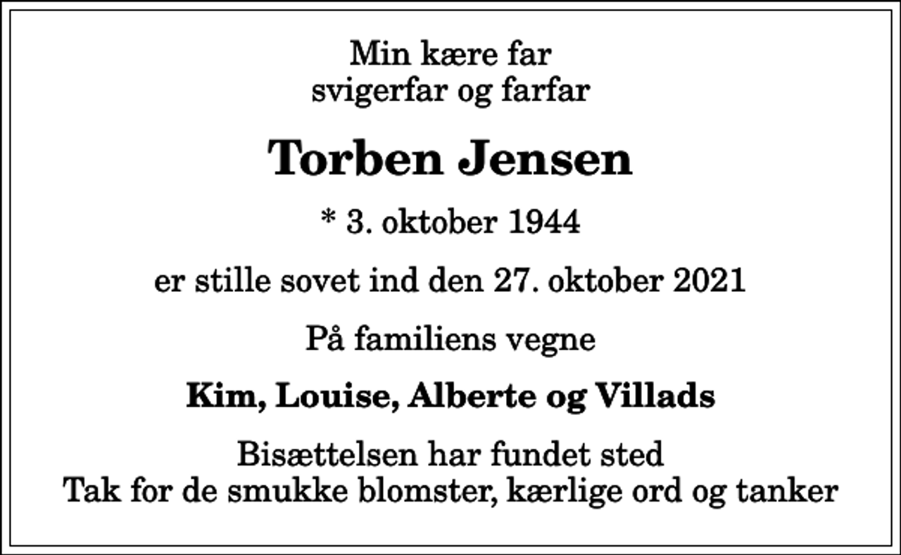 <p>Min kære far svigerfar og farfar<br />Torben Jensen<br />* 3. oktober 1944<br />er stille sovet ind den 27. oktober 2021<br />På familiens vegne<br />Kim, Louise, Alberte og Villads<br />Bisættelsen har fundet sted Tak for de smukke blomster, kærlige ord og tanker</p>