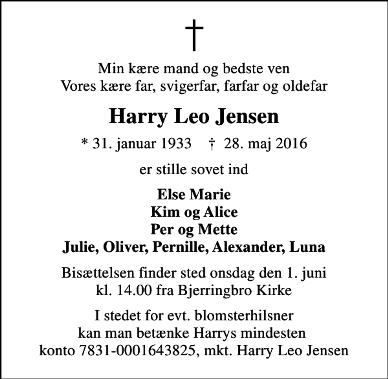 <p>Min kære mand og bedste ven Vores kære far, svigerfar, farfar og oldefar<br />Harry Leo Jensen<br />* 31. januar 1933 ✝ 28. maj 2016<br />er stille sovet ind<br />Else Marie Kim og Alice Per og Mette Julie, Oliver, Pernille, Alexander, Luna<br />Bisættelsen finder sted onsdag den 1. juni kl. 14.00 fra Bjerringbro Kirke<br />I stedet for evt. blomsterhilsner kan man betænke Harrys mindesten konto 7831-0001643825, mkt. Harry Leo Jensen</p>