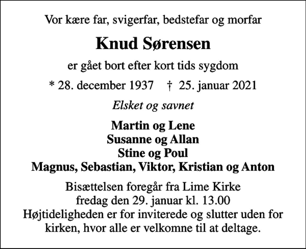 <p>Vor kære far, svigerfar, bedstefar og morfar<br />Knud Sørensen<br />er gået bort efter kort tids sygdom<br />* 28. december 1937 ✝ 25. januar 2021<br />Elsket og savnet<br />Martin og Lene Susanne og Allan Stine og Poul Magnus, Sebastian, Viktor, Kristian og Anton<br />Bisættelsen foregår fra Lime Kirke fredag den 29. januar kl. 13.00 Højtideligheden er for inviterede og slutter uden for kirken, hvor alle er velkomne til at deltage.</p>