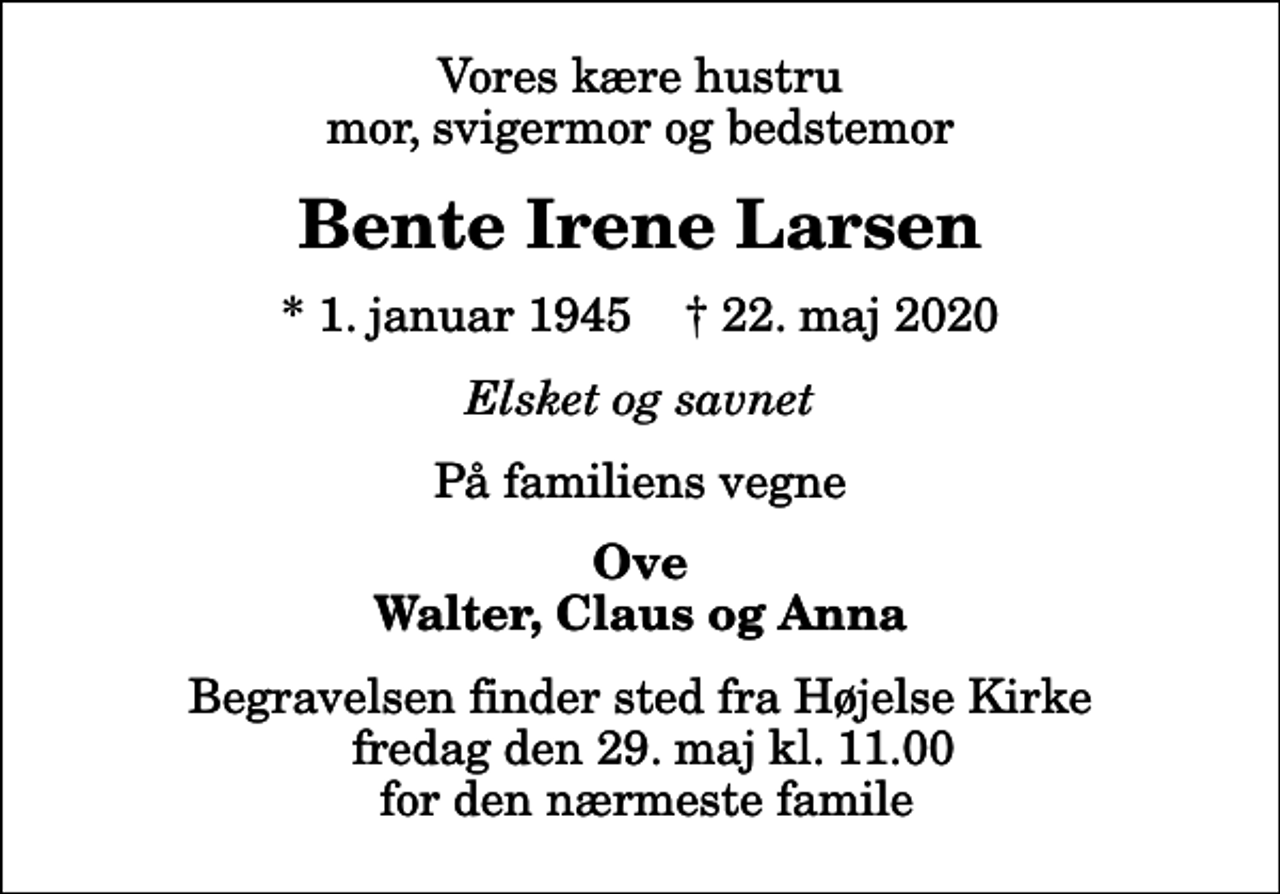 <p>Vores kære hustru mor, svigermor og bedstemor<br />Bente Irene Larsen<br />* 1. januar 1945 ✝ 22. maj 2020<br />Elsket og savnet<br />På familiens vegne<br />Ove Walter, Claus og Anna<br />Begravelsen finder sted fra Højelse Kirke fredag den 29. maj kl. 11.00 for den nærmeste famile</p>