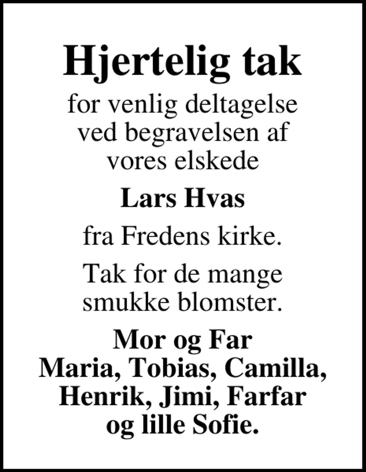 <p>Hjertelig tak<br />for venlig deltagelse ved begravelsen af vores elskede<br />Lars Hvas<br />fra Fredens kirke.<br />Tak for de mange smukke blomster.<br />Mor og Far Maria, Tobias, Camilla, Henrik, Jimi, Farfar og lille Sofie.</p>