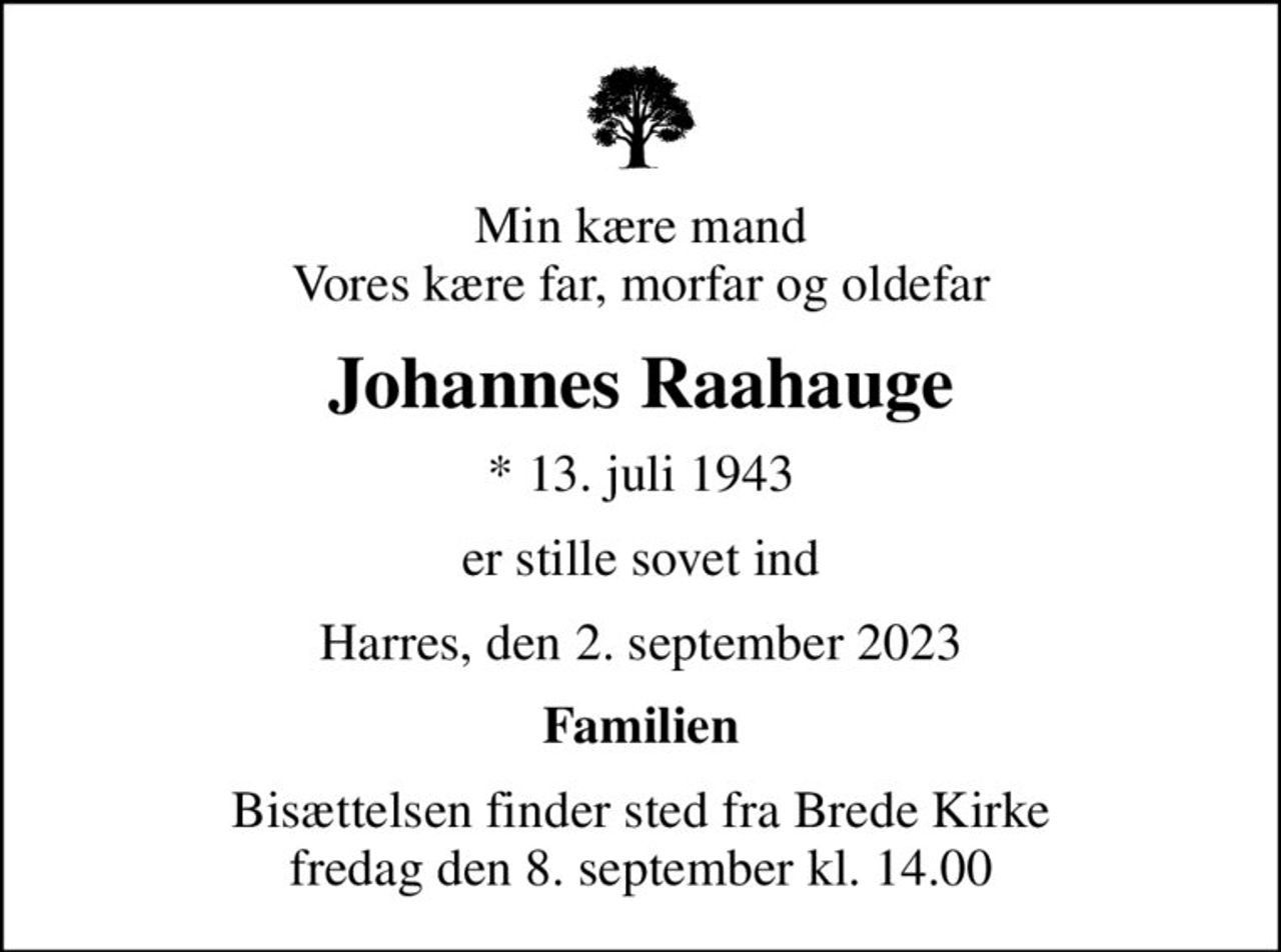 Min kære mand Vores kære far, morfar og oldefar
Johannes Raahauge
* 13. juli 1943
er stille sovet ind
Harres, den 2. september 2023
Familien
Bisættelsen finder sted fra Brede Kirke  fredag den 8. september kl. 14.00