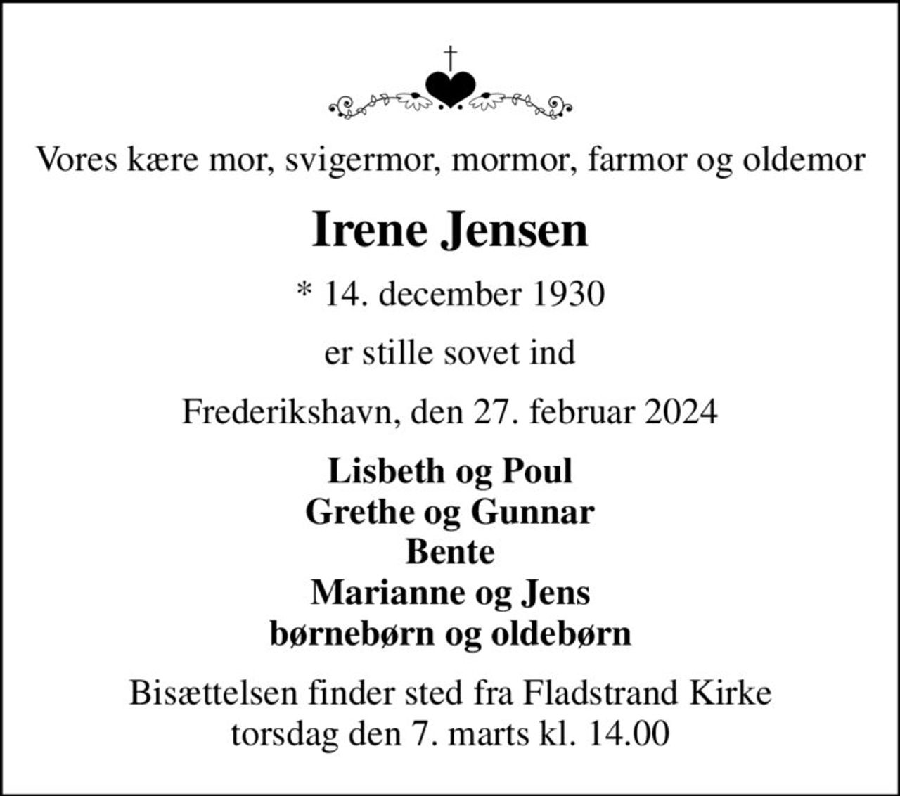 Vores kære mor, svigermor, mormor, farmor og oldemor
Irene Jensen
* 14. december 1930
er stille sovet ind
Frederikshavn, den 27. februar 2024
Lisbeth og Poul Grethe og Gunnar Bente Marianne og Jens børnebørn og oldebørn
Bisættelsen finder sted fra Fladstrand Kirke  torsdag den 7. marts kl. 14.00