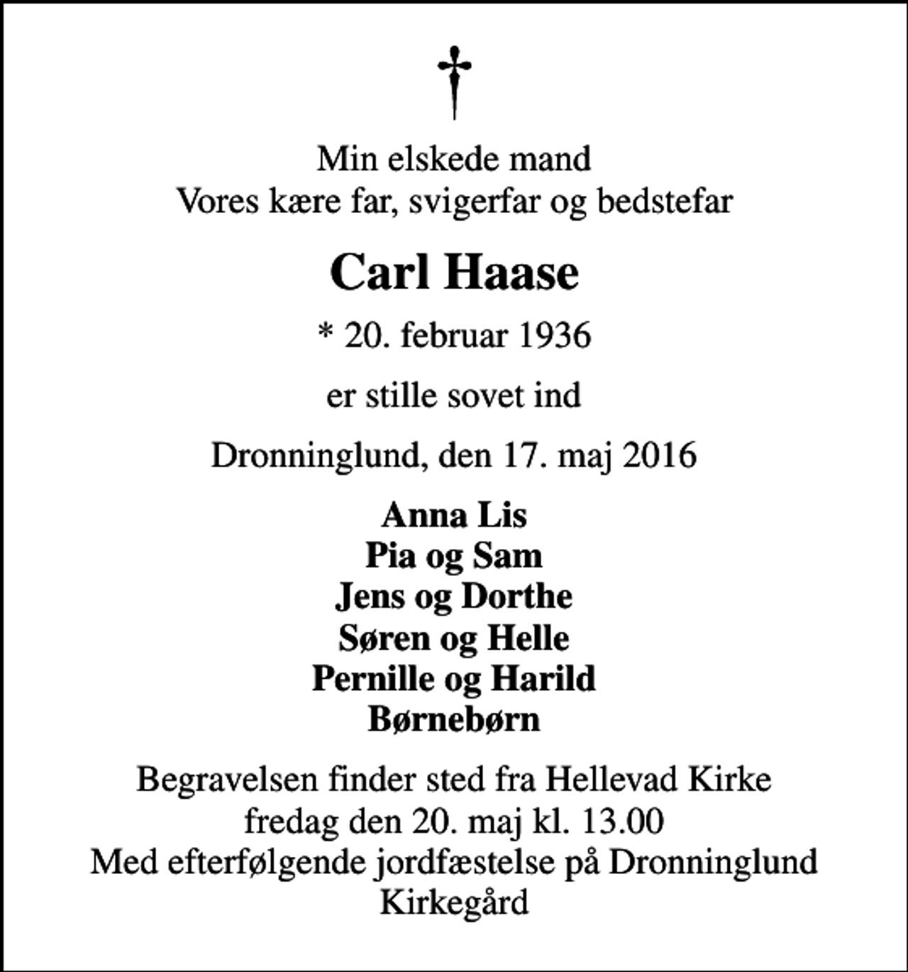 <p>Min elskede mand Vores kære far, svigerfar og bedstefar<br />Carl Haase<br />* 20. februar 1936<br />er stille sovet ind<br />Dronninglund, den 17. maj 2016<br />Anna Lis Pia og Sam Jens og Dorthe Søren og Helle Pernille og Harild Børnebørn<br />Begravelsen finder sted fra Hellevad Kirke fredag den 20. maj kl. 13.00 Med efterfølgende jordfæstelse på Dronninglund Kirkegård</p>