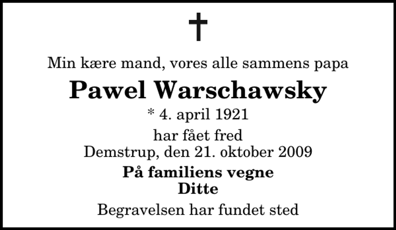 <p>Min kære mand, vores alle sammens papa<br />Pawel Warschawsky<br />* 4. april 1921<br />har fået fred Demstrup, den 21. oktober 2009<br />På familiens vegne Ditte<br />Begravelsen har fundet sted</p>