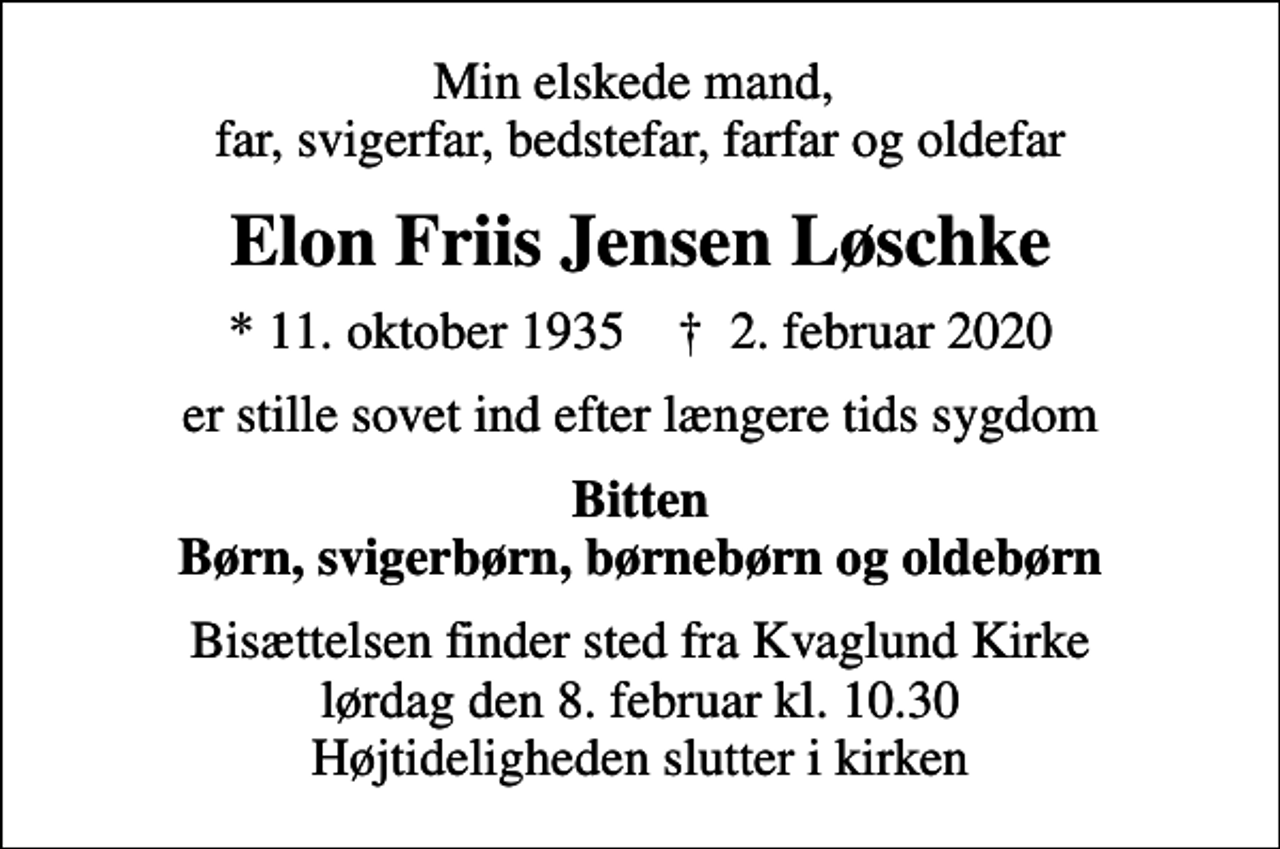 <p>Min elskede mand, far, svigerfar, bedstefar, farfar og oldefar<br />Elon Friis Jensen Løschke<br />* 11. oktober 1935 ✝ 2. februar 2020<br />er stille sovet ind efter længere tids sygdom<br />Bitten Børn, svigerbørn, børnebørn og oldebørn<br />Bisættelsen finder sted fra Kvaglund Kirke lørdag den 8. februar kl. 10.30 Højtideligheden slutter i kirken</p>