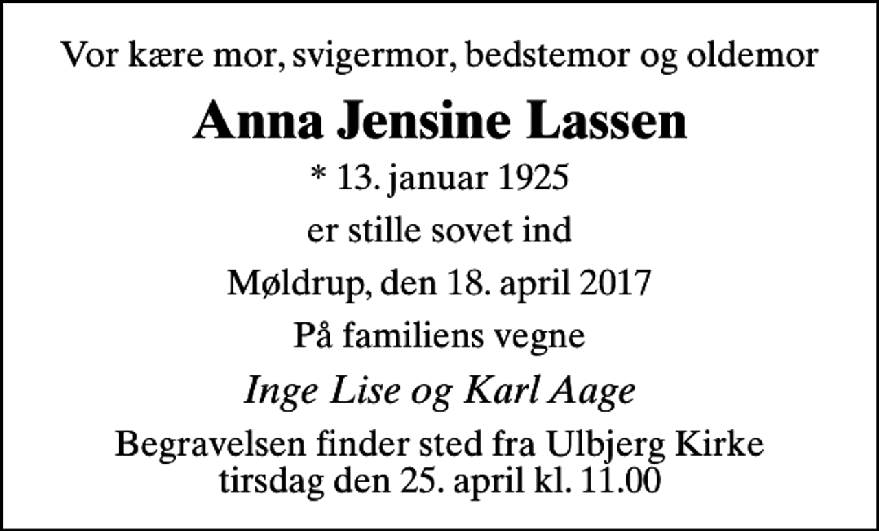 <p>Vor kære mor, svigermor, bedstemor og oldemor<br />Anna Jensine Lassen<br />* 13. januar 1925<br />er stille sovet ind<br />Møldrup, den 18. april 2017<br />På familiens vegne<br />Inge Lise og Karl Aage<br />Begravelsen har fundet sted<br />Hjertelig tak for venlig deltagelse</p>
