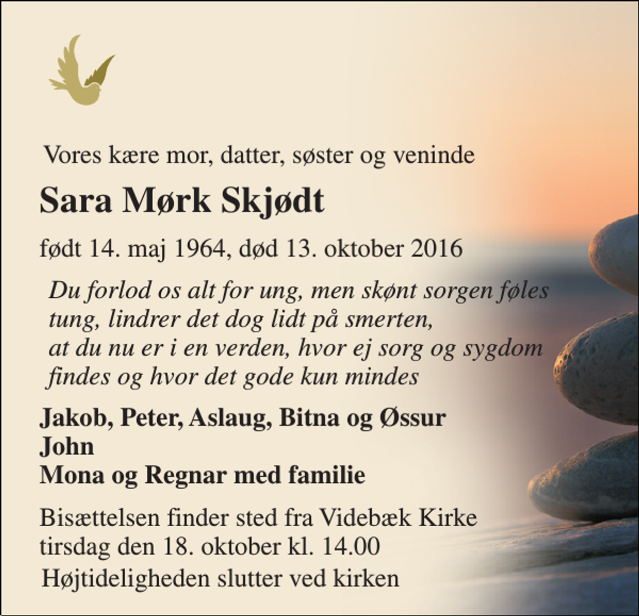 <p>Vores kære mor, datter, søster og veninde<br />Sara Mørk Skjødt<br />født 14. maj 1964, død 13. oktober 2016<br />Du forlod os alt for ung, men skønt sorgen føles tung, lindrer det dog lidt på smerten, at du nu er i en verden, hvor ej sorg og sygdom findes og hvor det gode kun mindes<br />Jakob, Peter, Aslaug, Bitna og Øssur John Mona og Regnar med familie<br />Bisættelsen finder sted fra Videbæk Kirke tirsdag den 18. oktober kl. 14.00<br />Højtideligheden slutter ved kirken</p>