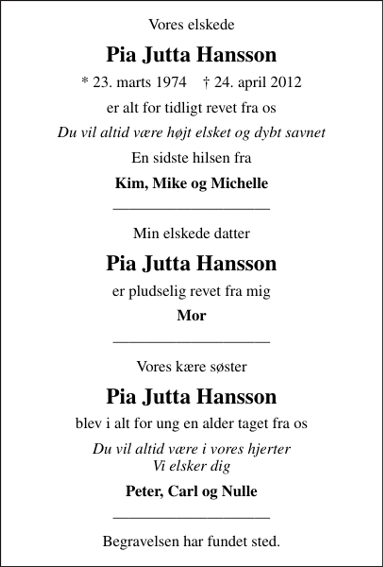 <p>Vores elskede<br />Pia Jutta Hansson<br />* 23. marts 1974 ✝ 24. april 2012<br />er alt for tidligt revet fra os<br />Du vil altid være højt elsket og dybt savnet<br />En sidste hilsen fra<br />Kim, Mike og Michelle<br />Min elskede datter<br />Pia Jutta Hansson<br />er pludselig revet fra mig<br />Mor<br />Vores kære søster<br />Pia Jutta Hansson<br />blev i alt for ung en alder taget fra os<br />Du vil altid være i vores hjerter Vi elsker dig<br />Peter, Carl og Nulle</p><p>Begravelsen har fundet sted.</p>