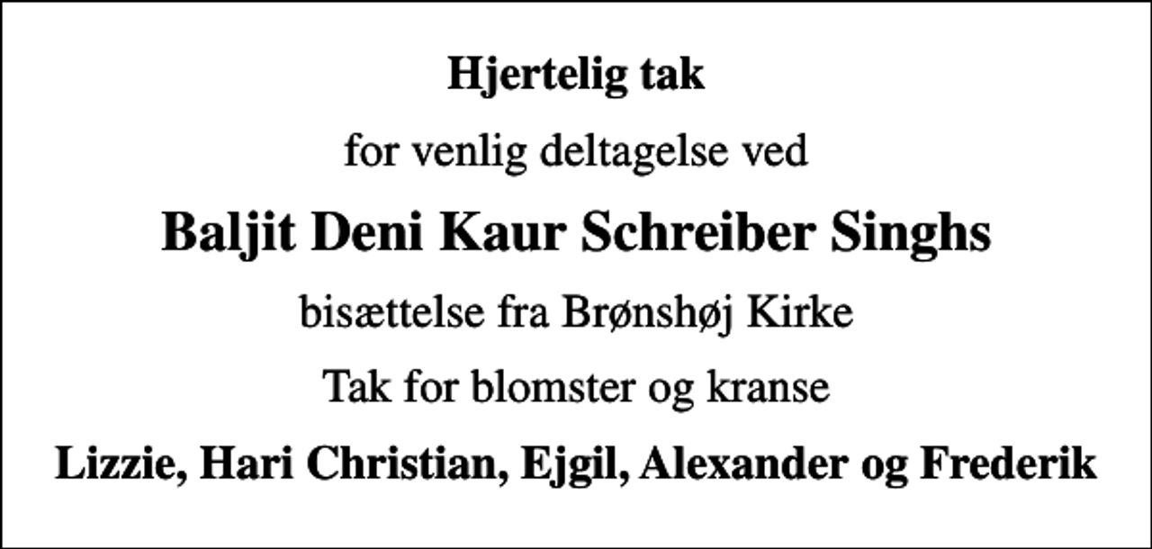 <p>Hjertelig tak<br />for venlig deltagelse ved<br />Baljit Deni Kaur Schreiber Singhs<br />bisættelse fra Brønshøj Kirke<br />Tak for blomster og kranse<br />Lizzie, Hari Christian, Ejgil, Alexander og Frederik</p>