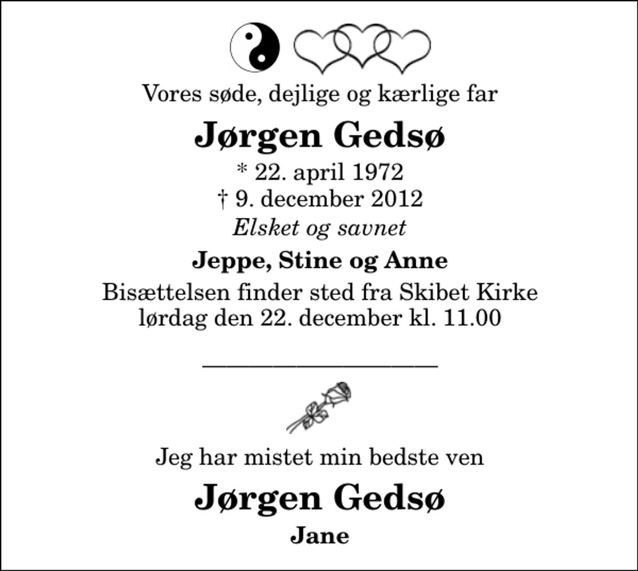 <p>Vores søde, dejlige og kærlige far<br />Jørgen Gedsø<br />* 22. april 1972<br />✝ 9. december 2012<br />Elsket og savnet<br />Jeppe, Stine og Anne<br />Bisættelsen finder sted fra Skibet Kirke lørdag den 22. december kl. 11.00<br />Jeg har mistet min bedste ven<br />Jørgen Gedsø<br />Jane</p>