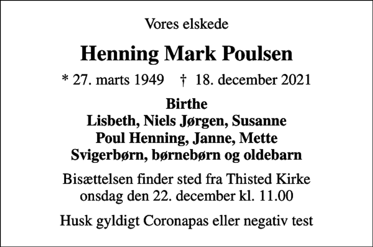 <p>Vores elskede<br />Henning Mark Poulsen<br />* 27. marts 1949 ✝ 18. december 2021<br />Birthe Lisbeth, Niels Jørgen, Susanne Poul Henning, Janne, Mette Svigerbørn, børnebørn og oldebarn<br />Bisættelsen finder sted fra Thisted Kirke onsdag den 22. december kl. 11.00<br />Husk gyldigt Coronapas eller negativ test</p>