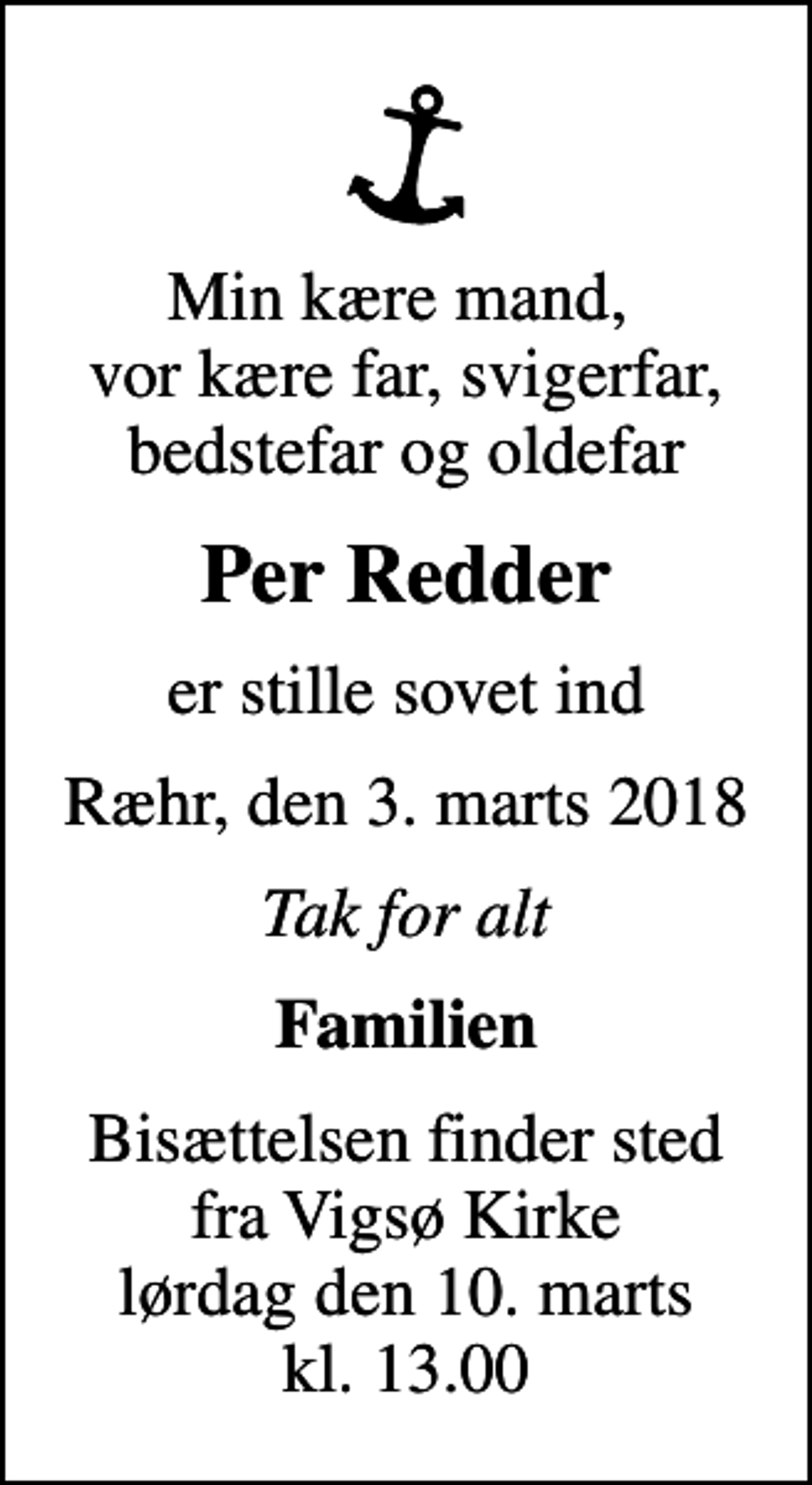 <p>Min kære mand, vor kære far, svigerfar, bedstefar og oldefar<br />Per Redder<br />er stille sovet ind<br />Ræhr, den 3. marts 2018<br />Tak for alt<br />Familien<br />Bisættelsen finder sted fra Vigsø Kirke lørdag den 10. marts kl. 13.00</p>