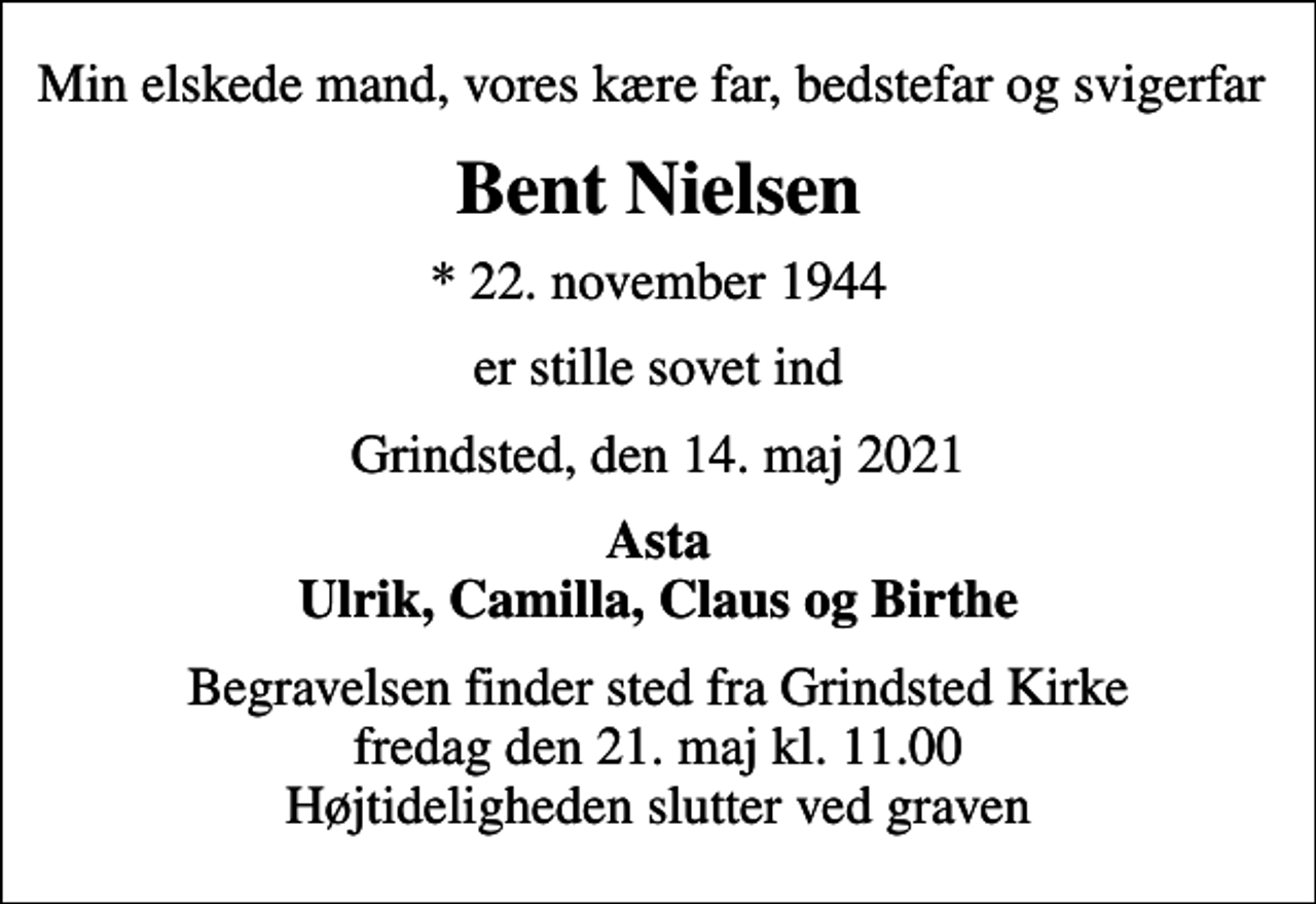 <p>Min elskede mand, vores kære far, bedstefar og svigerfar<br />Bent Nielsen<br />* 22. november 1944<br />er stille sovet ind<br />Grindsted, den 14. maj 2021<br />Asta Ulrik, Camilla, Claus og Birthe<br />Begravelsen finder sted fra Grindsted Kirke fredag den 21. maj kl. 11.00 Højtideligheden slutter ved graven</p>