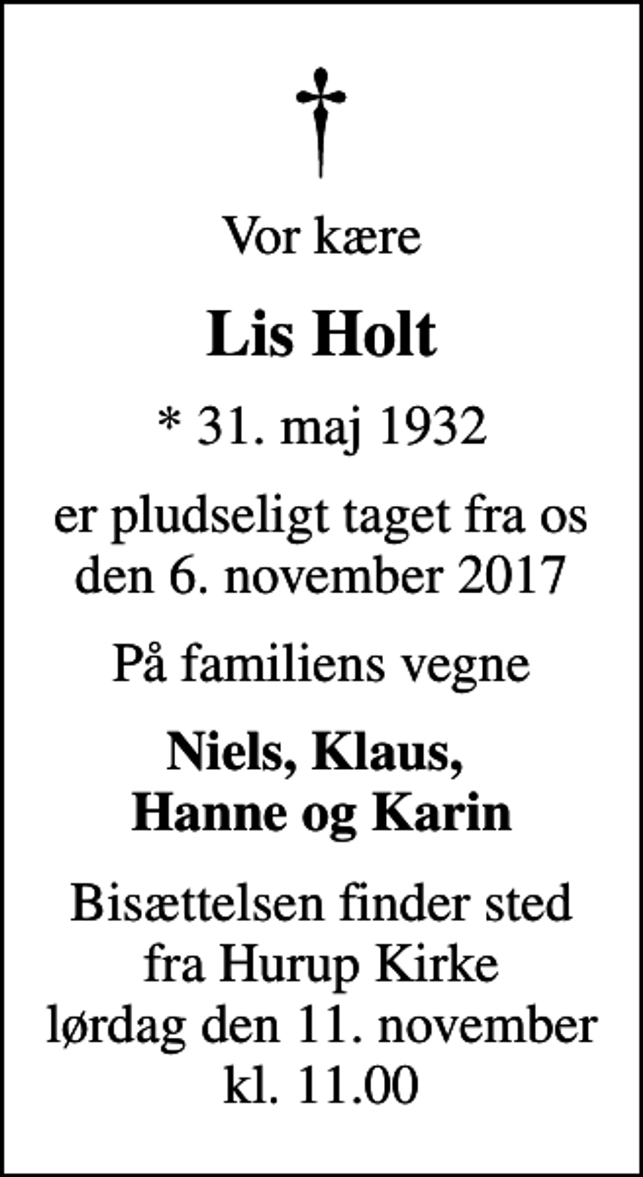 <p>Vor kære<br />Lis Holt<br />* 31. maj 1932<br />er pludseligt taget fra os den 6. november 2017<br />På familiens vegne<br />Niels, Klaus, Hanne og Karin<br />Bisættelsen finder sted fra Hurup Kirke lørdag den 11. november kl. 11.00</p>