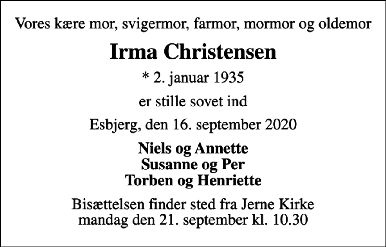 <p>Vores kære mor, svigermor, farmor, mormor og oldemor<br />Irma Christensen<br />* 2. januar 1935<br />er stille sovet ind<br />Esbjerg, den 16. september 2020<br />Niels og Annette Susanne og Per Torben og Henriette<br />Bisættelsen finder sted fra Jerne Kirke mandag den 21. september kl. 10.30</p>