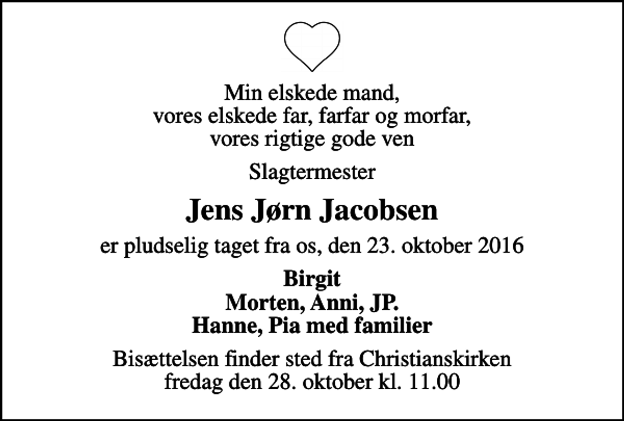 <p>Min elskede mand, vores elskede far, farfar og morfar, vores rigtige gode ven<br />Slagtermester<br />Jens Jørn Jacobsen<br />er pludselig taget fra os, den 23. oktober 2016<br />Birgit Morten, Anni, JP. Hanne, Pia med familier<br />Bisættelsen finder sted fra Christianskirken fredag den 28. oktober kl. 11.00</p>