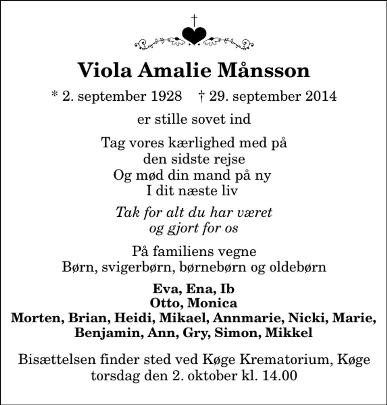 <p>Viola Amalie Månsson<br />* 2. september 1928 ✝ 29. september 2014<br />er stille sovet ind<br />Tag vores kærlighed med på den sidste rejse Og mød din mand på ny I dit næste liv<br />Tak for alt du har været og gjort for os<br />På familiens vegne Børn, svigerbørn, børnebørn og oldebørn<br />Eva, Ena, Ib Otto, Monica Morten, Brian, Heidi, Mikael, Annmarie, Nicki, Marie, Benjamin, Ann, Gry, Simon, Mikkel<br />Bisættelsen finder sted ved Køge Krematorium, Køge torsdag den 2. oktober kl. 14.00</p>