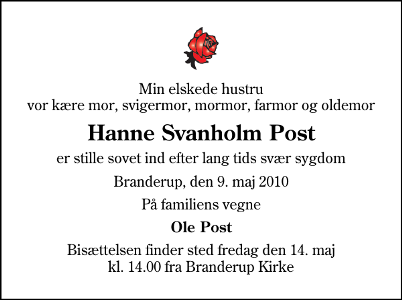 <p>Min elskede hustru vor kære mor, svigermor, mormor, farmor og oldemor<br />Hanne Svanholm Post<br />er stille sovet ind efter lang tids svær sygdom<br />Branderup, den 9. maj 2010<br />På familiens vegne<br />Ole Post<br />Bisættelsen finder sted fredag den 14. maj kl. 14.00 fra Branderup Kirke</p>