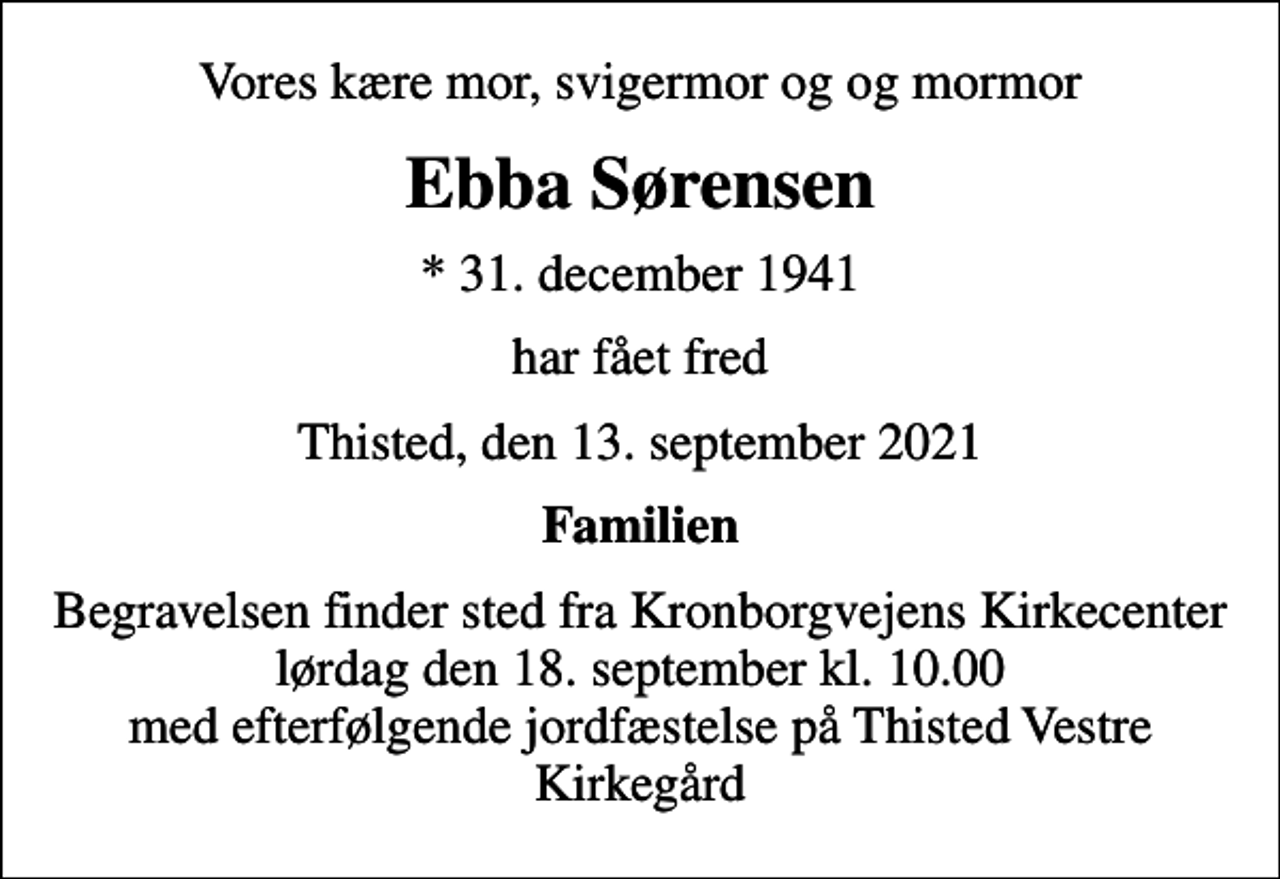 <p>Vores kære mor, svigermor og og mormor<br />Ebba Sørensen<br />* 31. december 1941<br />har fået fred<br />Thisted, den 13. september 2021<br />Familien<br />Begravelsen finder sted fra Kronborgvejens Kirkecenter lørdag den 18. september kl. 10.00 med efterfølgende jordfæstelse på Thisted Vestre Kirkegård</p>