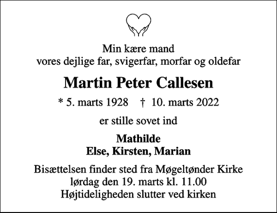 <p>Min kære mand vores dejlige far, svigerfar, morfar og oldefar<br />Martin Peter Callesen<br />* 5. marts 1928 ✝ 10. marts 2022<br />er stille sovet ind<br />Mathilde Else, Kirsten, Marian<br />Bisættelsen finder sted fra Møgeltønder Kirke lørdag den 19. marts kl. 11.00 Højtideligheden slutter ved kirken</p>