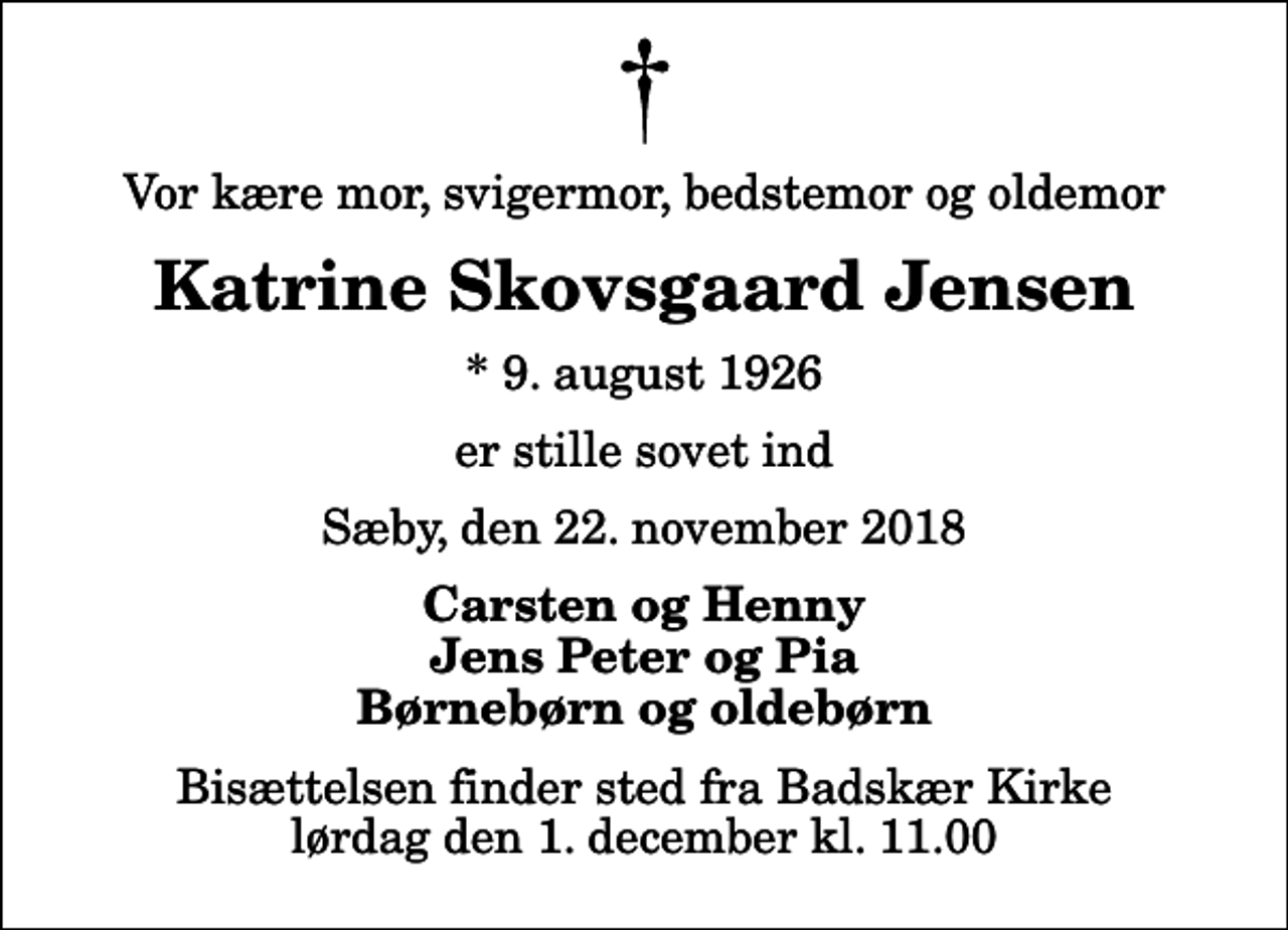 <p>Vor kære mor, svigermor, bedstemor og oldemor<br />Katrine Skovsgaard Jensen<br />* 9. august 1926<br />er stille sovet ind<br />Sæby, den 22. november 2018<br />Carsten og Henny Jens Peter og Pia Børnebørn og oldebørn<br />Bisættelsen finder sted fra Badskær Kirke lørdag den 1. december kl. 11.00</p>
