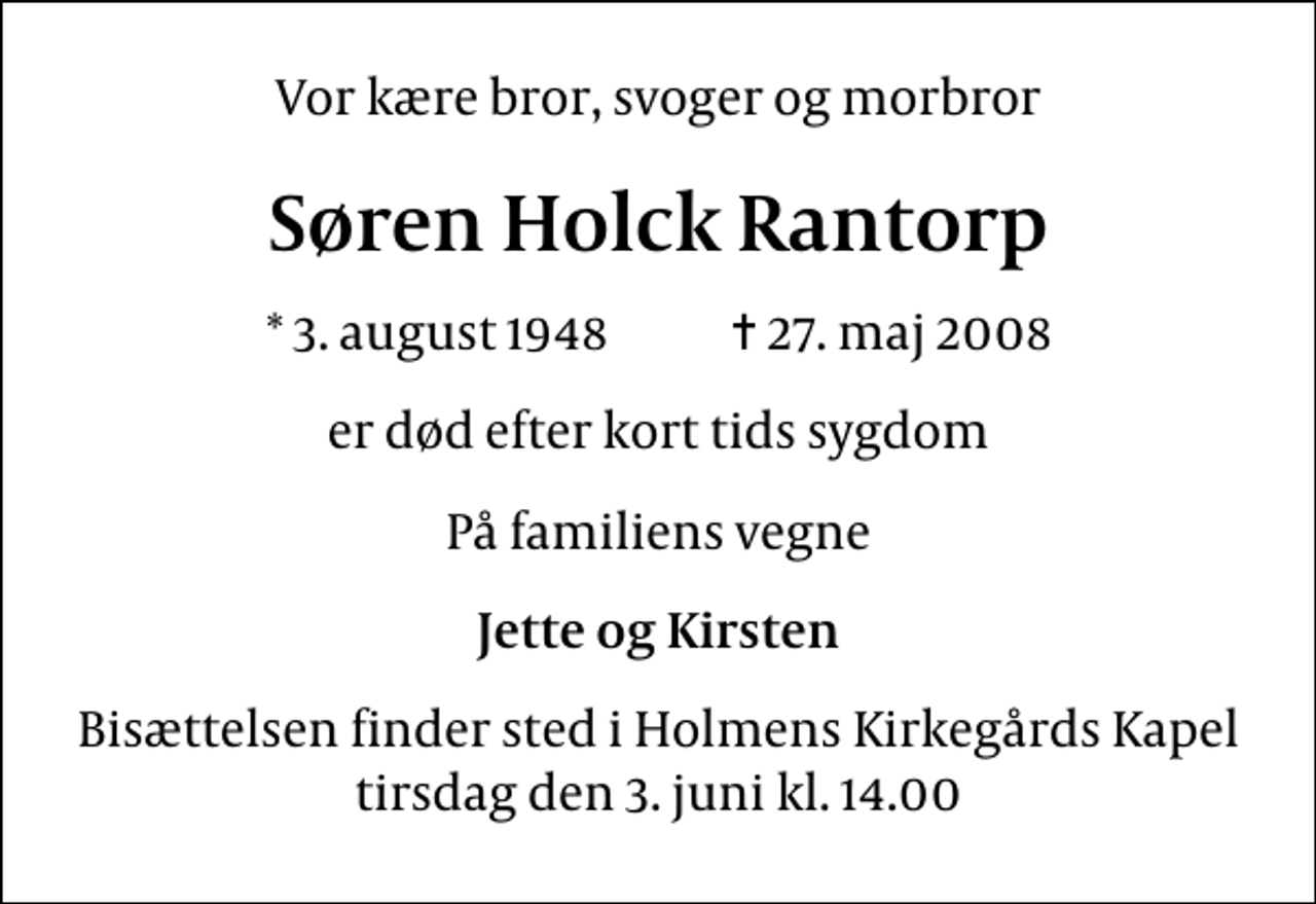 <p>Vor kære bror, svoger og morbror<br />Søren Holck Rantorp<br />* 3. august 1948 ✝ 27. maj 2008<br />er død efter kort tids sygdom<br />På familiens vegne<br />Jette og Kirsten<br />Bisættelsen finder sted i Holmens Kirkegårds Kapel tirsdag den 3. juni kl. 14.00</p>
