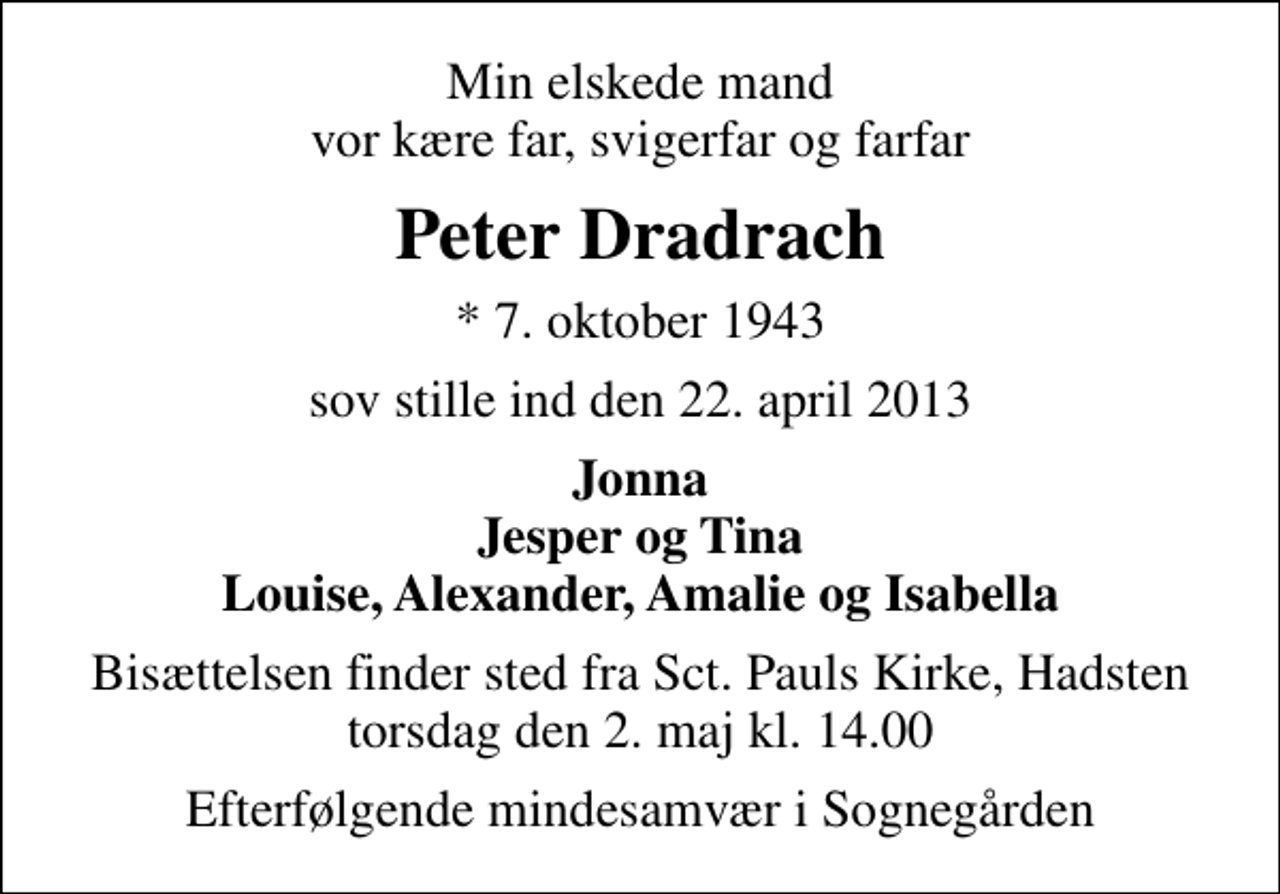 <p>Min elskede mand vor kære far, svigerfar og farfar<br />Peter Dradrach<br />* 7. oktober 1943<br />sov stille ind den 22. april 2013<br />Jonna Jesper og Tina Louise, Alexander, Amalie og Isabella<br />Bisættelsen finder sted fra Sankt Pauls Kirke, Hadsten torsdag den 2. maj kl. 14.00<br />Efterfølgende mindesamvær i Sognegården</p>