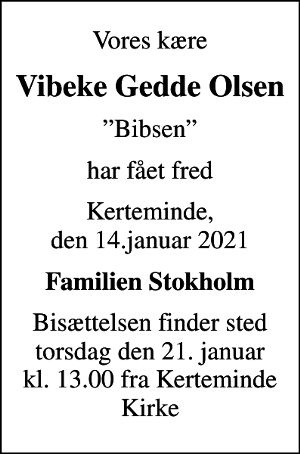<p>Vores kære<br />Vibeke Gedde Olsen<br />Bibsen<br />har fået fred<br />Kerteminde, den 14.januar 2021<br />Familien Stokholm<br />Bisættelsen finder sted torsdag den 21. januar kl. 13.00 fra Kerteminde Kirke</p>