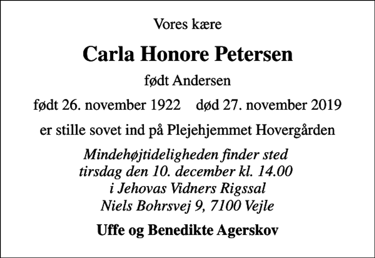 <p>Vores kære<br />Carla Honore Petersen<br />født Andersen<br />født 26. november 1922 død 27. november 2019<br />er stille sovet ind på Plejehjemmet Hovergården<br />Mindehøjtideligheden finder sted tirsdag den 10. december kl. 14.00 i Jehovas Vidners Rigssal Niels Bohrsvej 9, 7100 Vejle<br />Uffe og Benedikte Agerskov</p>
