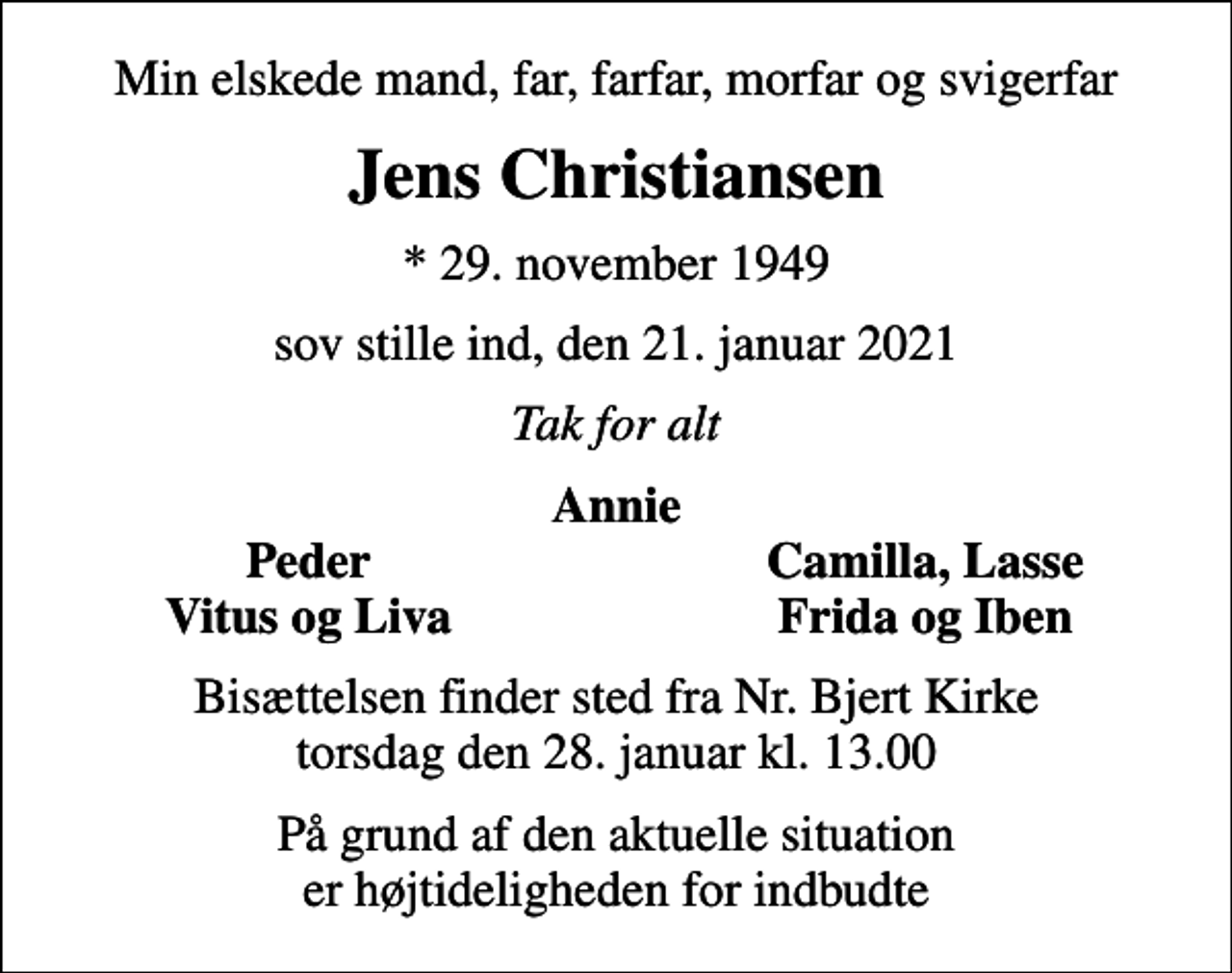 <p>Min elskede mand, far, farfar, morfar og svigerfar<br />Jens Christiansen<br />* 29. november 1949<br />sov stille ind, den 21. januar 2021<br />Tak for alt<br />Annie<br />Peder<br />Camilla, Lasse<br />Vitus og Liva<br />Frida og Iben<br />Bisættelsen finder sted fra Nr. Bjert Kirke torsdag den 28. januar kl. 13.00<br />På grund af den aktuelle situation er højtideligheden for indbudte</p>