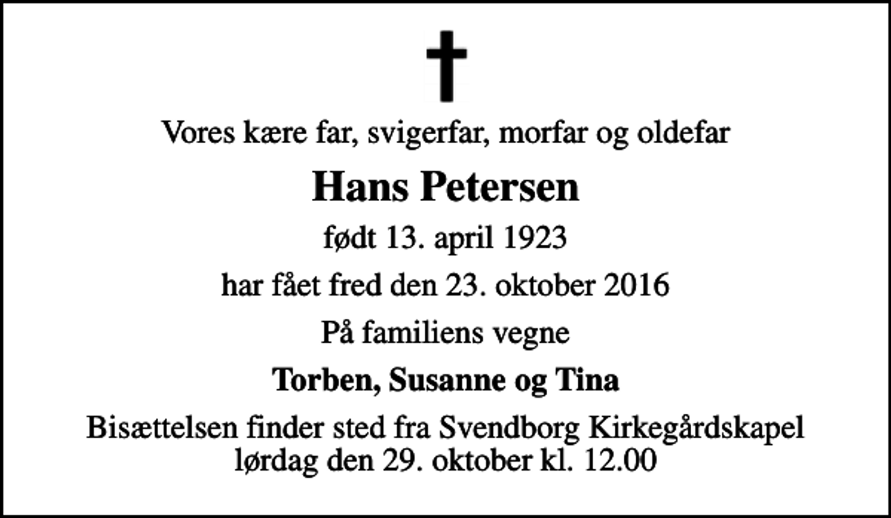 <p>Vores kære far, svigerfar, morfar og oldefar<br />Hans Petersen<br />født 13. april 1923<br />har fået fred den 23. oktober 2016<br />På familiens vegne<br />Torben, Susanne og Tina<br />Bisættelsen finder sted fra Svendborg Kirkegårdskapel lørdag den 29. oktober kl. 12.00</p>