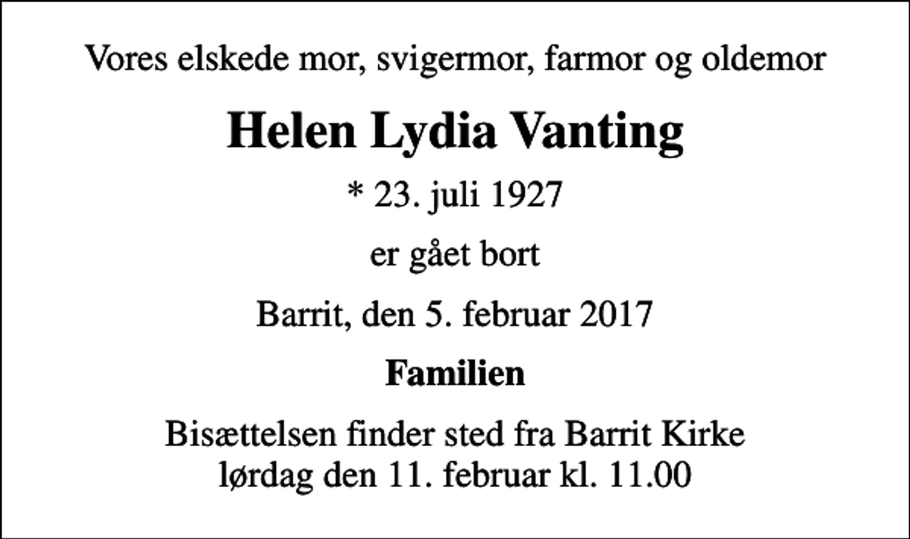 <p>Vores elskede mor, svigermor, farmor og oldemor<br />Helen Lydia Vanting<br />* 23. juli 1927<br />er gået bort<br />Barrit, den 5. februar 2017<br />Familien<br />Bisættelsen finder sted fra Barrit Kirke lørdag den 11. februar kl. 11.00</p>