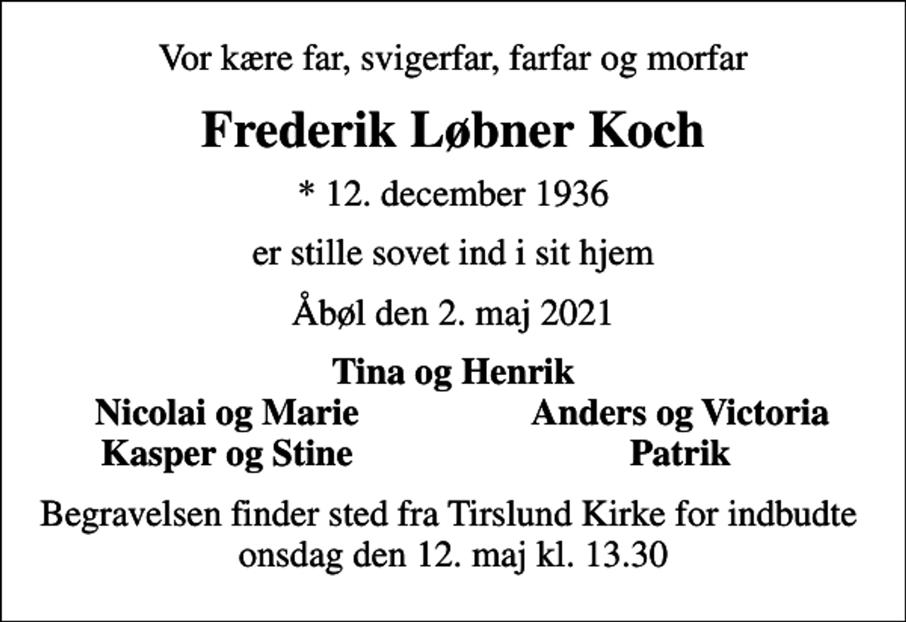 <p>Vor kære far, svigerfar, farfar og morfar<br />Frederik Løbner Koch<br />* 12. december 1936<br />er stille sovet ind i sit hjem<br />Åbøl den 2. maj 2021<br />Tina og Henrik<br />Nicolai og Marie<br />Anders og Victoria<br />Kasper og Stine<br />Patrik<br />Begravelsen finder sted fra Tirslund Kirke for indbudte onsdag den 12. maj kl. 13.30</p>