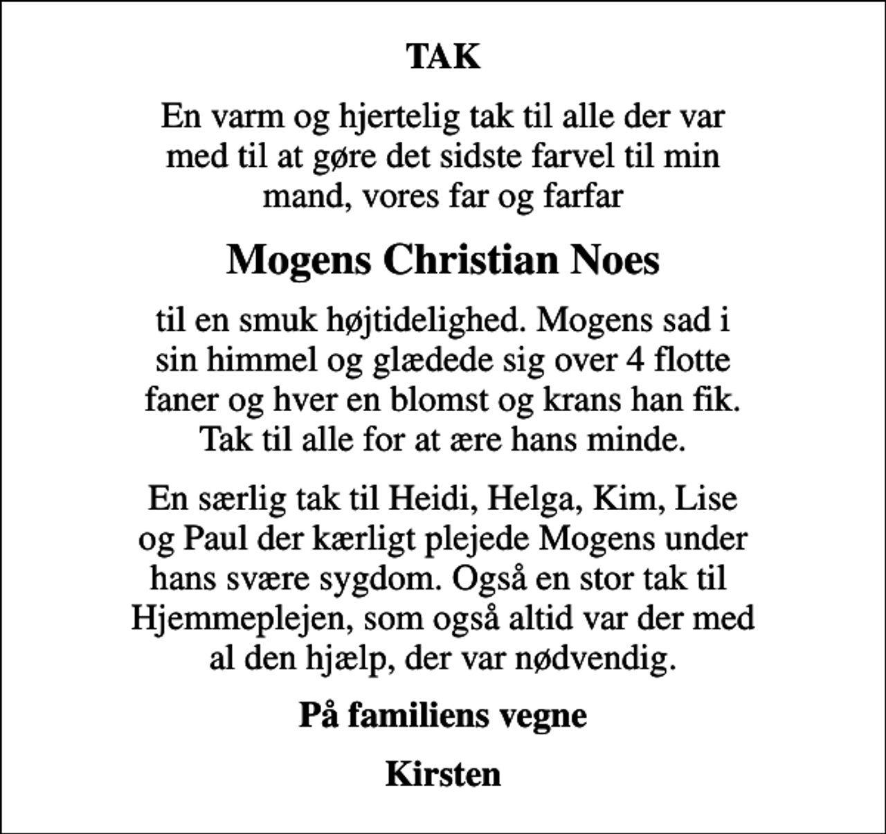 <p>TAK<br />En varm og hjertelig tak til alle der var med til at gøre det sidste farvel til min mand, vores far og farfar<br />Mogens Christian Noes<br />til en smuk højtidelighed. Mogens sad i sin himmel og glædede sig over 4 flotte faner og hver en blomst og krans han fik. Tak til alle for at ære hans minde.<br />En særlig tak til Heidi, Helga, Kim, Lise og Paul der kærligt plejede Mogens under hans svære sygdom. Også en stor tak til Hjemmeplejen, som også altid var der med al den hjælp, der var nødvendig.<br />På familiens vegne<br />Kirsten</p>