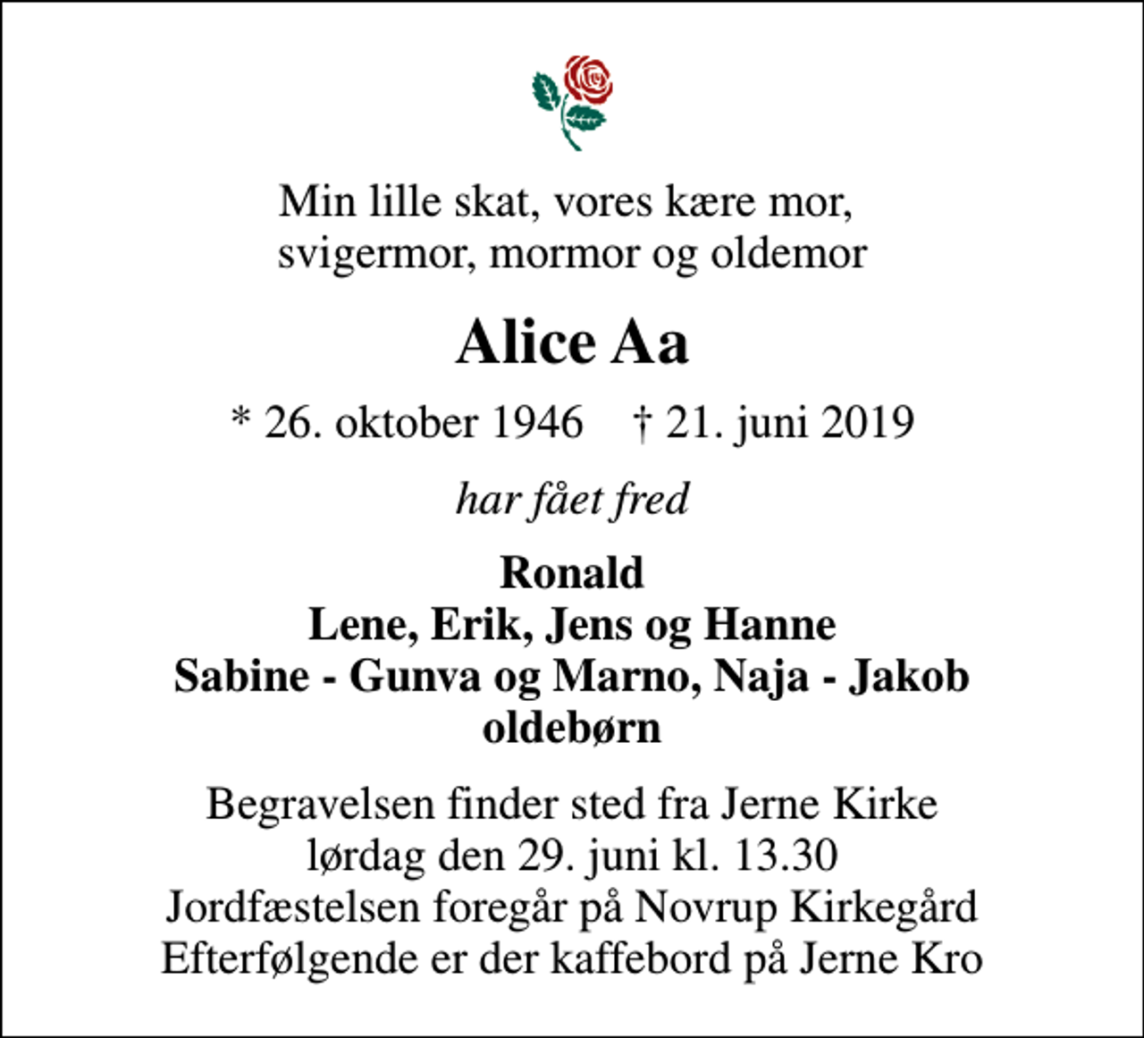 <p>Min lille skat, vores kære mor, svigermor, mormor og oldemor<br />Alice Aa<br />* 26. oktober 1946 ✝ 21. juni 2019<br />har fået fred<br />Ronald Lene, Erik, Jens og Hanne Sabine - Gunva og Marno, Naja - Jakob oldebørn<br />Begravelsen finder sted fra Jerne Kirke lørdag den 29. juni kl. 13.30 Jordfæstelsen foregår på Novrup Kirkegård Efterfølgende er der kaffebord på Jerne Kro</p>